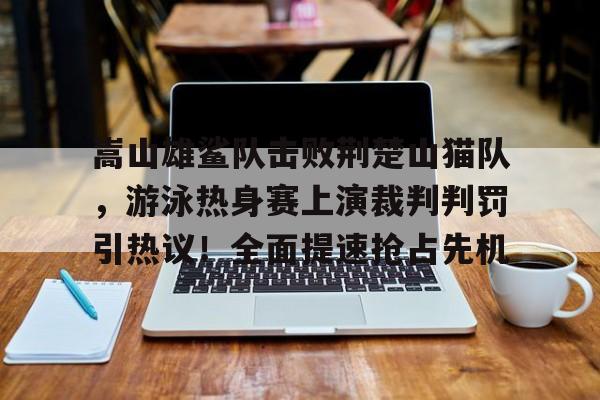 九游官网首页 -嵩山雄鲨队击败荆楚山猫队，游泳热身赛上演裁判判罚引热议！全面提速抢占先机的简单介绍